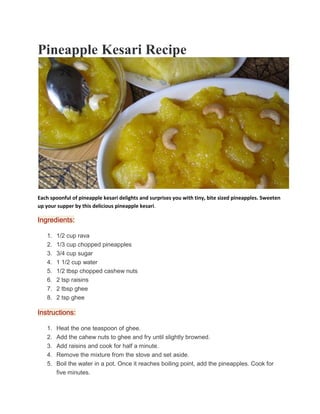 Pineapple Kesari Recipe
Each spoonful of pineapple kesari delights and surprises you with tiny, bite sized pineapples. Sweeten
up your supper by this delicious pineapple kesari.
Ingredients:
1. 1/2 cup rava
2. 1/3 cup chopped pineapples
3. 3/4 cup sugar
4. 1 1/2 cup water
5. 1/2 tbsp chopped cashew nuts
6. 2 tsp raisins
7. 2 tbsp ghee
8. 2 tsp ghee
Instructions:
1. Heat the one teaspoon of ghee.
2. Add the cahew nuts to ghee and fry until slightly browned.
3. Add raisins and cook for half a minute.
4. Remove the mixture from the stove and set aside.
5. Boil the water in a pot. Once it reaches boiling point, add the pineapples. Cook for
five minutes.
 