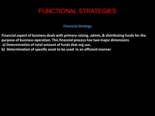 FUNCTIONAL STRATEGIES 
Financial Strategy 
Financial aspect of business deals with primary raising. admin, & distributing funds for the 
purpose of business operation. This financial process has two major dimensions 
a) Determination of total amount of funds that org use. 
b) Determination of specific asset to be used in an efficient manner 
 