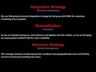 Integration Strategy 
Horizontal Integrations 
We are following horizontal integration strategy by tieing up with BSNL for extensive 
marketing of our product. 
Diversification 
Concentric 
As we are already having our smart phones and laptops into the market, so we are bringing 
our new product called B-TAB for more reliability 
Intensive Strategy 
Market Development 
This strategy involves introducing present products new goegraphically area and thereby 
increase revenue by reaching new areas. 
 