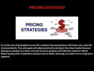 PRICING STRATEGY 
It’s at the core of pineapple to serve the customers by proving them with lower cost, value for 
money products. Thus pineapple will adopt penetration pricing in the urban market because 
placing our product at a lower cost will serve our purpose and make the customer rethink 
before buying other competitors product such as Nokia, Samsung, etc which are at a high price 
segment. 
 