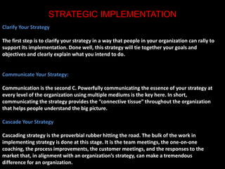 STRATEGIC IMPLEMENTATION 
Clarify Your Strategy 
The first step is to clarify your strategy in a way that people in your organization can rally to 
support its implementation. Done well, this strategy will tie together your goals and 
objectives and clearly explain what you intend to do. 
Communicate Your Strategy: 
Communication is the second C. Powerfully communicating the essence of your strategy at 
every level of the organization using multiple mediums is the key here. In short, 
communicating the strategy provides the “connective tissue” throughout the organization 
that helps people understand the big picture. 
Cascade Your Strategy 
Cascading strategy is the proverbial rubber hitting the road. The bulk of the work in 
implementing strategy is done at this stage. It is the team meetings, the one-on-one 
coaching, the process improvements, the customer meetings, and the responses to the 
market that, in alignment with an organization’s strategy, can make a tremendous 
difference for an organization. 
 