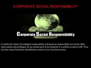 CORPORATE SOCIAL RESPONSIBLITY 
In reality the notion of ecological responsibility and business responsibility are similar. Both 
reject waste and profiligacy. So we would want to be stewards in in profits as well as CSR. Thus, 
we have setup Prostitute rehabilitation centers in our functional areas. 
 