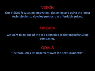 VISION 
Our VISION focuses on innovating, designing and using the latest 
technologies to develop products at affordable prices. 
MISSION 
We want to be one of the top electronic gadget manufacturing 
companies. 
GOALS 
"Increase sales by 30 percent over the next 18 months" 
 
