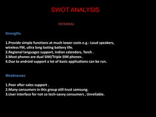 SWOT ANALYSIS 
INTERNAL 
Strengths 
1.Provide simple functions at much lower costs e.g.- Loud speakers, 
wireless FM, ultra long lasting battery life. 
2.Regional languages support, Indian calendars, Torch . 
3.Most phones are dual SIM/Triple SIM phones . 
4.Due to android support a lot of basic applications can be run. 
Weaknesses 
1.Poor after sales support . 
2.Many consumers in this group still trust samsung. 
3.User interface for not so tech-savvy consumers , Unreliable. 
 