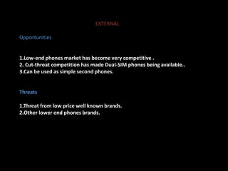 EXTERNAL 
Opportunities 
1.Low-end phones market has become very competitive . 
2. Cut-throat competition has made Dual-SIM phones being available.. 
3.Can be used as simple second phones. 
Threats 
1.Threat from low price well known brands. 
2.Other lower end phones brands. 
 