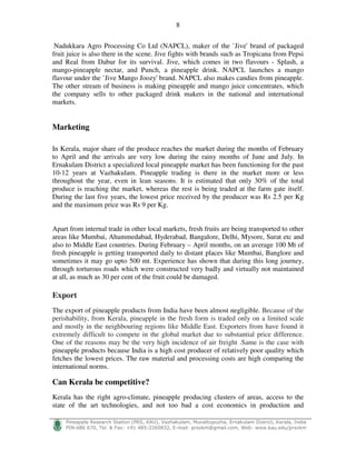 8
!
"#$%$ $&' ( ) * + ,- ./0 1%2#33$'%43 # - 56 ) 7 8- 999) ) ! :
Nadukkara Agro Processing Co Ltd (NAPCL), maker of the `Jive' brand of packaged
fruit juice is also there in the scene. Jive fights with brands such as Tropicana from Pepsi
and Real from Dabur for its survival. Jive, which comes in two flavours - Splash, a
mango-pineapple nectar, and Punch, a pineapple drink. NAPCL launches a mango
flavour under the `Jive Mango Joozy' brand. NAPCL also makes candies from pineapple.
The other stream of business is making pineapple and mango juice concentrates, which
the company sells to other packaged drink makers in the national and international
markets.
Marketing
In Kerala, major share of the produce reaches the market during the months of February
to April and the arrivals are very low during the rainy months of June and July. In
Ernakulam District a specialized local pineapple market has been functioning for the past
10-12 years at Vazhakulam. Pineapple trading is there in the market more or less
throughout the year, even in lean seasons. It is estimated that only 30% of the total
produce is reaching the market, whereas the rest is being traded at the farm gate itself.
During the last five years, the lowest price received by the producer was Rs 2.5 per Kg
and the maximum price was Rs 9 per Kg.
Apart from internal trade in other local markets, fresh fruits are being transported to other
areas like Mumbai, Ahammedabad, Hyderabad, Bangalore, Delhi, Mysore, Surat etc and
also to Middle East countries. During February – April months, on an average 100 Mt of
fresh pineapple is getting transported daily to distant places like Mumbai, Banglore and
sometimes it may go upto 500 mt. Experience has shown that during this long journey,
through torturous roads which were constructed very badly and virtually not maintained
at all, as much as 30 per cent of the fruit could be damaged.
Export
The export of pineapple products from India have been almost negligible. Because of the
perishability, from Kerala, pineapple in the fresh form is traded only on a limited scale
and mostly in the neighbouring regions like Middle East. Exporters from have found it
extremely difficult to compete in the global market due to substantial price difference.
One of the reasons may be the very high incidence of air freight .Same is the case with
pineapple products because India is a high cost producer of relatively poor quality which
fetches the lowest prices. The raw material and processing costs are high comparing the
international norms.
Can Kerala be competitive?
Kerala has the right agro-climate, pineapple producing clusters of areas, access to the
state of the art technologies, and not too bad a cost economics in production and
 