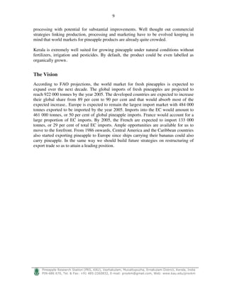 9
!
"#$%$ $&' ( ) * + ,- ./0 1%2#33$'%43 # - 56 ) 7 8- 999) ) ! :
processing with potential for substantial improvements. Well thought out commercial
strategies linking production, processing and marketing have to be evolved keeping in
mind that world markets for pineapple products are already quite crowded.
Kerala is extremely well suited for growing pineapple under natural conditions without
fertilizers, irrigation and pesticides. By default, the product could be even labelled as
organically grown.
The Vision
According to FAO projections, the world market for fresh pineapples is expected to
expand over the next decade. The global imports of fresh pineapples are projected to
reach 922 000 tonnes by the year 2005. The developed countries are expected to increase
their global share from 89 per cent to 90 per cent and that would absorb most of the
expected increase.. Europe is expected to remain the largest import market with 484 000
tonnes exported to be imported by the year 2005. Imports into the EC would amount to
461 000 tonnes, or 50 per cent of global pineapple imports. France would account for a
large proportion of EC imports. By 2005, the French are expected to import 133 000
tonnes, or 29 per cent of total EC imports. Ample opportunities are available for us to
move to the forefront. From 1986 onwards, Central America and the Caribbean countries
also started exporting pineapple to Europe since ships carrying their bananas could also
carry pineapple. In the same way we should build future strategies on restructuring of
export trade so as to attain a leading position.
 
