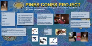 LOGO                                                                           PINES CONES PROJECT
                                                                                  Esmeralda Cañadas Vidal, Víctor Rodríguez Polaino and Lidia Marín Martínez
                                                                                  IES Pedro Jiménez Montoya
 THINGS WE CAN DO WITH PINE CONES:
                                                                                                                                                           How much does it cost?
                                                                                                                                                           How much does it cost?
 - Garlands.                                        HOW WE MADE IT::
                                                    HOW WE MADE IT::                                      PROBLEMS:
                                                                                                          PROBLEMS:                                        It hasn’t been very expensive because we used
                                                                                                                                                            It hasn’t been very expensive because we used
                                                                                                          The principal problem has been the time
                                                                                                          The principal problem has been the time              materials that we already have.
                                                                                                                                                                materials that we already have.
 - Table center.                                    --1stststep: we had to cut the needles of the pine
                                                       1 step: we had to cut the needles of the pine
                                                       cones.                                             because we only have an hour a week and it
                                                                                                          because we only have an hour a week and it
                                                         cones.                                                                                            We only have to buy wire and metal bars.
                                                                                                                                                           We only have to buy wire and metal bars.
 - Christmas decoration.                                                                                  wasn’t enough time to make it.
                                                                                                          wasn’t enough time to make it.
                                                    --2nd step: we joined the 3 bars, doing a triangle
                                                       2nd step: we joined the 3 bars, doing a triangle   Also we have had problems with the structure
                                                                                                          Also we have had problems with the structure     In total it has cost 5 €.
                                                       form, with the wire that we had cut before.                                                          In total it has cost 5 €.
 - Candle holder.                                       form, with the wire that we had cut before.       because it wasn’t very rigid.
                                                                                                          because it wasn’t very rigid.
                                                    --3rd step: we glued the needles with silicone to
                                                       3rd step: we glued the needles with silicone to
 - Door crown.                                                                                            TIME OF CONSTRUCTION:
                                                                                                          TIME OF CONSTRUCTION:
                                                       cover all the wire and to create shapes.
                                                        cover all the wire and to create shapes.          We have spent four weeks doing this fantastic
                                                                                                          We have spent four weeks doing this fantastic   Conclusion:
 - Feeders.                                         --4th step: we put a grille inside the lamp (that     project.
                                                       4th step: we put a grille inside the lamp (that    project.
                                                       have form of triangle)to prevent the bars from
                                                         have form of triangle)to prevent the bars from   The first two weeks we made the scientific      we have learnt that with recycle materials we can do a lot of
                                                                                                          The first two weeks we made the scientific
 - Lamp with pines cones.                              touching the needles.                              project and the others two, we made the lamp.   things and without pollution.
                                                         touching the needles.                            project and the others two, we made the lamp.
 - Bracelets and earrings                                                                                                                                 It needs some effort, time, and patience but it doesn’t mind
                                                                                                                                                          because the results are fantastic.




IINTRODUCTION:
 NTRODUCTION:
                                                                                                                              MATERIALS:
 We are going to build a lamp with pine cones.                                                                                 MATERIALS:
  We are going to build a lamp with pine cones.                                                                               --Pinecones (20)
 We have chosen this idea because it was the most difficult one and the                                                          Pinecones (20)
  We have chosen this idea because it was the most difficult one and the                                                      --Scissors to prune
most original too.                                                                                                               Scissors to prune
 most original too.                                                                                                           --Silicone gun
 At first we decided to build a garland with pines cones, but it was very easy                                                   Silicone gun
  At first we decided to build a garland with pines cones, but it was very easy                                               --Wire (1.5 m)
and it wasn't very nice.                                                                                                         Wire (1.5 m)
 and it wasn't very nice.                                                                                                     --Metal bars( 4)
 We realized this project because we saw it in a TV program how a man a was                                                      Metal bars( 4)
  We realized this project because we saw it in a TV program how a man a was                                                  --Pliers
doing a lamp with recycle paper, so we decided to do the same thing but with                                                     Pliers
 doing a lamp with recycle paper, so we decided to do the same thing but with
pine cones.
 pine cones.
 
