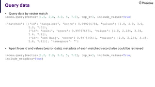Query data
• Query data by vector match
index.query(vector=[1.0, 2.0, 3.0, 5, 7.0], top_k=3, include_values=True)
{'matches': [{'id': 'Bangalore', 'score': 0.999296784, 'values': [1.0, 2.0, 3.0,
5.0, 7.0]},
{'id': 'Delhi', 'score': 0.997676671, 'values': [1.0, 2.234, 3.34,
5.6, 7.8]},
{'id': 'Den Haag', 'score': 0.997676671, 'values': [1.0, 2.234, 3.34,
5.6, 7.8]}], 'namespace': ‘’}
• Apart from id and values (vector data), metadata of each matched record also could be retrieved
index.query(vector=[1.0, 2.0, 3.0, 5, 7.0], top_k=3, include_values=True,
include_metadata=True)
 