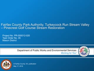 A Fairfax County, VA, publication
Department of Public Works and Environmental Services
Working for You!
Fairfax County Park Authority, Turkeycock Run Stream Valley
– Pinecrest Golf Course Stream Restoration
Project No. PR-000012-020
Task Order No. 35
Mason District
May 17, 2016
 