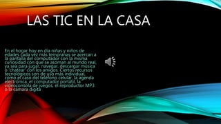 LAS TIC EN LA CASA
En el hogar hoy en día niñas y niños de
edades cada vez más tempranas se acercan a
la pantalla del computador con la misma
curiosidad con que se asoman al mundo real,
ya sea para jugar, navegar, descargar música
o ‘chatear’ con los amigos. Ciertos recursos
tecnológicos son de uso más individual,
como el caso del teléfono celular, la agenda
electrónica, el computador portátil, la
videoconsola de juegos, el reproductor MP3
o la cámara digita
 