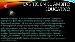 LAS TIC EN EL ÁMBITO
EDUCATIVO
Los rápidos progresos de las TIC modifican la forma de elaboración, adquisición y transmisión de
conocimientos” (UNESCO, 1998). La educación debe hacer frente a los retos que suponen las nuevas
oportunidades que abren las tecnologías, que mejoran la manera de organizar, difundir, controlar el
saber y acceder al conocimiento. Debe garantizarse un acceso equitativo a estas tecnologías en todos los
niveles de los sistemas de enseñanza. Las tecnologías auguran, en el campo educativo, la progresiva
desaparición de las restricciones de espacio y de tiempo en la enseñanza y la adopción de un modelo de
aprendizaje más centrado en el estudiante. Al mismo tiempo favorecen la comercialización y la
globalización de la Educación Superior, así como un nuevo modelo de gestión de su organización
(Bricall, 2000). Los ambientes de aprendizaje tecnológico son eficaces, cómodos y motivantes. En estos
ambientes el aprendizaje es activo, responsable, constructivo, complejo, contextual, participativo,
interactivo y reflexivo (Kustcher y St.Pierre, 2001), lo que permite, para el que interactúe con ellas la
posibilidad de sacarle ventajas, pero también pueden tener desventajas por mal uso o por
descontextualización. La educación debe hacer frente a los retos que suponen las nuevas oportunidades
que abren las tecnologías.
 