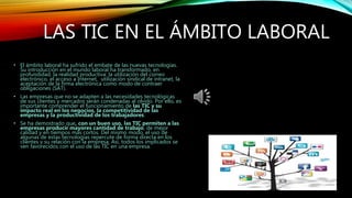 LAS TIC EN EL ÁMBITO LABORAL
• El ámbito laboral ha sufrido el embate de las nuevas tecnologías.
Su introducción en el mundo laboral ha transformado, en
profundidad, la realidad productiva: la utilización del correo
electrónico, el acceso a Internet, utilización sindical de intranet, la
aceptación de la firma electrónica como modo de contraer
obligaciones (SAT).
• Las empresas que no se adapten a las necesidades tecnológicas
de sus clientes y mercados serán condenadas al olvido. Por ello, es
importante comprender el funcionamiento de las TIC y su
impacto real en los negocios, la competitividad de las
empresas y la productividad de los trabajadores.
• Se ha demostrado que, con un buen uso, las TIC permiten a las
empresas producir mayores cantidad de trabajo, de mejor
calidad y en tiempos más cortos. Del mismo modo, el uso de
algunas de estas tecnologías repercute de forma directa en los
clientes y su relación con la empresa. Así, todos los implicados se
ven favorecidos con el uso de las TIC en una empresa.
 