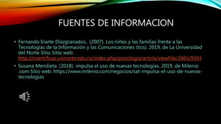 FUENTES DE INFORMACION
• Fernando Iriarte Díazgranados.. (2007). Los niños y las familias frente a las
Tecnologías de la Información y las Comunicaciones (tics). 2019, de La Universidad
del Norte Sitio Sitio web:
http://rcientificas.uninorte.edu.co/index.php/psicologia/article/viewFile/2465/9343
• Susana Mendieta. (2018). impulsa el uso de nuevas tecnologías. 2019, de Milenio
.com Sitio web: https://www.milenio.com/negocios/sat-impulsa-el-uso-de-nuevas-
tecnologias
 