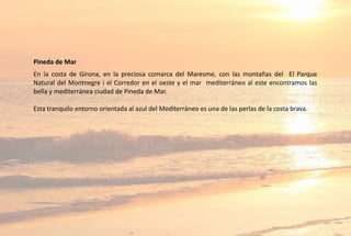 Pineda de Mar
En la costa de Girona, en la preciosa comarca del Maresme, con las montañas del El Parque
Natural del Montnegre i el Corredor en el oeste y el mar mediterráneo al este encontramos las
bella y mediterránea ciudad de Pineda de Mar.
Esta tranquilo entorno orientada al azul del Mediterráneo es una de las perlas de la costa brava.
 