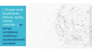 I. Ocupar-se de
les persones
(educar, ajudar,
calmar,
controlar...) en
temps
complexos,
mestissos i
acceleradament
canvian...