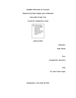 República Bolivariana de Venezuela
Ministerios del Poder Popular para la Educación
Universidad Fermín Toro
Escuela de Comunicación Social
ASIGNACIÓN
Integrante:
Emily Pineda
Área:
Comunicación Interactiva
Prof:
Lic. Juan Carlos Capote
Barquisimeto; 24 de Junio del 2016
 