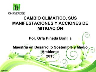 CAMBIO CLIMÁTICO, SUS
MANIFESTACIONES Y ACCIONES DE
MITIGACIÓN
Por. Orfa Pineda Bonilla
Maestría en Desarrollo Sostenible y Medio
Ambiente
2015
 