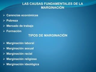 LAS CAUSAS FUNDAMENTALES DE LA
MARGINACIÓN
 Carencias económicas
 Pobreza
 Mercado de trabajo
 Formación
TIPOS DE MARGINACIÓN
 Marginación laboral
 Marginación sexual
 Marginación racial
 Marginación religiosa
 Marginación ideológica
 