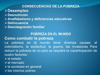 CONSECUENCIAS DE LA POBREZA
Desempleo
Desnutrición
Analfabetismo y deficiencias educativas
Delincuencia
Desintegración familiar
POBREZA EN EL MUNDO
Como combatir la pobreza
La pobreza en el mundo tiene diversas causas: el
colonialismo, la esclavitud, la guerra, las invasiones Para
reducir la pobreza de un país se requiere la coparticipación de
cuatro factores:
el estado
el mercado
la sociedad en general
los mismos pobres
 