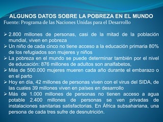 ALGUNOS DATOS SOBRE LA POBREZA EN EL MUNDO
Fuente: Programa de las Naciones Unidas para el Desarrollo
 2.800 millones de personas, casi de la mitad de la población
mundial, viven en pobreza
 Un niño de cada cinco no tiene acceso a la educación primaria 80%
de los refugiados son mujeres y niños
 La pobreza en el mundo se puede determinar también por el nivel
de educación: 876 millones de adultos son analfabetos,
 Más de 500.000 mujeres mueren cada año durante el embarazo o
en el parto
 Hoy en día, 42 millones de personas viven con el virus del SIDA, de
las cuales 39 millones viven en países en desarrollo
 Más de 1.000 millones de personas no tienen acceso a agua
potable 2.400 millones de personas se ven privadas de
instalaciones sanitarias satisfactorias. En África subsahariana, una
persona de cada tres sufre de desnutrición.
 