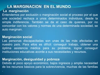LA MARGINACION EN EL MUNDO
La marginación
Entendemos por exclusión o marginación social el proceso por el que
una sociedad rechaza a unos determinados individuos, desde la
simple indiferencia. También se da el caso de quienes, por no
concordar con los valores y normas de una determinada sociedad, se
auto marginan.
Marginación social
Las personas discapacitadas son unas de las más afectadas en
nuestro país. Para ellos es difícil: conseguir trabajo, obtener una
óptima asistencia médica para su problema, lograr conseguir
instituciones educativas acorde a sus necesidades y recursos.
Marginación, desigualdad y pobreza
Debido al poco apoyo económico, bajos ingresos y amplia necesidad
de los recursos básicos para la sobrevivencia, muchas de las familias
.
 