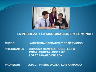 LA POBREZA Y LA MARGINACION EN EL MUNDO
CURSO : AUDITORIA OPERATIVA Y DE SERVICIOS
INTEGRANTES : CORDOVA RAMIREZ, ROGER LENIN
POMA ARRIETA ,JOSE LUIS
LOPEZ PANAIFO DIK ROY
PROFESOR :CPCC. PINEDO DAVILA, LUIS ARMANDO
 