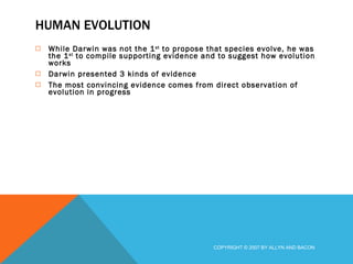 HUMAN EVOLUTION While Darwin was not the 1 st  to propose that species evolve, he was the 1 st  to compile supporting evidence and to suggest how evolution works Darwin presented 3 kinds of evidence The most convincing evidence comes from direct observation of evolution in progress COPYRIGHT © 2007 BY ALLYN AND BACON 