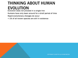 THINKING ABOUT HUMAN EVOLUTION Evolution does not proceed in a single line Humans have only been around for a brief period of time Rapid evolutionary changes do occur < 1% of all known species are still in existence COPYRIGHT © 2007 BY ALLYN AND BACON 