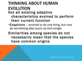 THINKING ABOUT HUMAN EVOLUTION Not all existing adaptive characteristics evolved to perform their current function Exaptions  – evolved to do one thing, but now do something else (such as bird wings) Similarities among species do not necessarily mean that the species have common origins COPYRIGHT © 2007 BY ALLYN AND BACON 