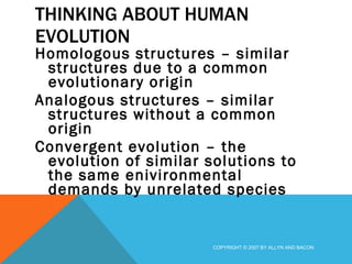 THINKING ABOUT HUMAN EVOLUTION Homologous structures – similar structures due to a common evolutionary origin Analogous structures – similar structures without a common origin Convergent evolution – the evolution of similar solutions to the same enivironmental demands by unrelated species COPYRIGHT © 2007 BY ALLYN AND BACON 