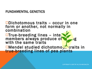 FUNDAMENTAL GENETICS Dichotomous traits – occur in one form or another, not normally in combination True-breeding lines – interbred members always produce offspring with the same traits Mendel studied dichotomous traits in true-breeding lines of pea plants COPYRIGHT © 2007 BY ALLYN AND BACON 