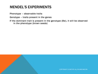 MENDEL’S EXPERIMENTS Phenotype – observable traits Genotype – traits present in the genes If the dominant trait is present in the genotype (Bw), it will be observed in the phenotype (brown seeds) COPYRIGHT © 2007 BY ALLYN AND BACON 