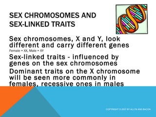 SEX CHROMOSOMES AND SEX-LINKED TRAITS Sex chromosomes, X and Y, look different and carry different genes Female = XX, Male = XY Sex-linked traits - influenced by genes on the sex chromosomes Dominant traits on the X chromosome will be seen more commonly in females, recessive ones in males  COPYRIGHT © 2007 BY ALLYN AND BACON 