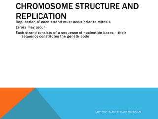 CHROMOSOME STRUCTURE AND REPLICATION Replication of each strand must occur prior to mitosis Errors may occur Each strand consists of a sequence of nucleotide bases – their sequence constitutes the genetic code  COPYRIGHT © 2007 BY ALLYN AND BACON 