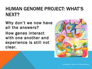 HUMAN GENOME PROJECT: WHAT’S NEXT? Why don’t we now have all the answers? How genes interact with one another and experience is still not clear. COPYRIGHT © 2007 BY ALLYN AND BACON 