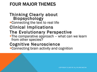 FOUR MAJOR THEMES Thinking Clearly about Biopsychology Connecting the text to real life Clinical Implications The Evolutionary Perspective The comparative approach – what can we learn from other species? Cognitive Neuroscience Connecting brain activity and cognition COPYRIGHT © 2007 BY ALLYN AND BACON 