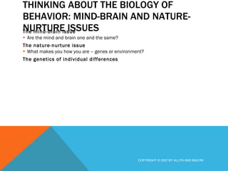 THINKING ABOUT THE BIOLOGY OF BEHAVIOR: MIND-BRAIN AND NATURE-NURTURE ISSUES The mind-brain issue Are the mind and brain one and the same? The nature-nurture issue What makes you how you are – genes or environment? The genetics of individual differences COPYRIGHT © 2007 BY ALLYN AND BACON 