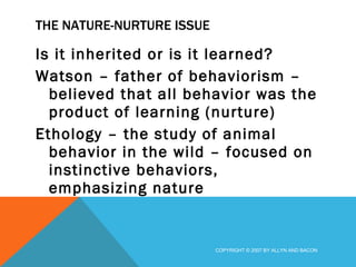 THE NATURE-NURTURE ISSUE Is it inherited or is it learned? Watson – father of behaviorism – believed that all behavior was the product of learning (nurture) Ethology – the study of animal behavior in the wild – focused on instinctive behaviors, emphasizing nature COPYRIGHT © 2007 BY ALLYN AND BACON 
