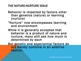 THE NATURE-NURTURE ISSUE Behavior is impacted by factors other than genetics (nature) or learning (nurture) “ Nurture” now encompasses learning and environment While it is generally accepted that behavior is a product of nature and nurture, many still ask  how much  is determined by each But genetic and experiential factors do not merely combine in an additive fashion COPYRIGHT © 2007 BY ALLYN AND BACON 