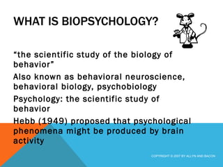 WHAT IS BIOPSYCHOLOGY? “ the scientific study of the biology of behavior” Also known as behavioral neuroscience, behavioral biology, psychobiology Psychology: the scientific study of behavior Hebb (1949) proposed that psychological phenomena might be produced by brain activity COPYRIGHT © 2007 BY ALLYN AND BACON 