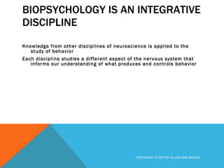 BIOPSYCHOLOGY IS AN INTEGRATIVE DISCIPLINE  Knowledge from other disciplines of neuroscience is applied to the study of behavior Each discipline studies a different aspect of the nervous system that informs our understanding of what produces and controls behavior COPYRIGHT © 2007 BY ALLYN AND BACON 