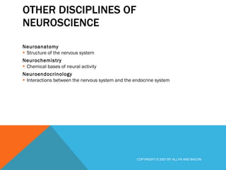 OTHER DISCIPLINES OF NEUROSCIENCE Neuroanatomy Structure of the nervous system Neurochemistry Chemical bases of neural activity Neuroendocrinology Interactions between the nervous system and the endocrine system COPYRIGHT © 2007 BY ALLYN AND BACON 
