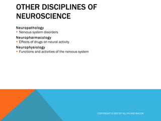 OTHER DISCIPLINES OF NEUROSCIENCE Neuropathology Nervous system disorders Neuropharmacology Effects of drugs on neural activity Neurophysiology Functions and activities of the nervous system COPYRIGHT © 2007 BY ALLYN AND BACON 