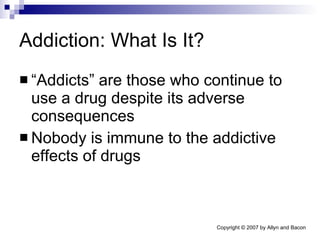 Addiction: What Is It? “Addicts” are those who continue to use a drug despite its adverse consequences Nobody is immune to the addictive effects of drugs 