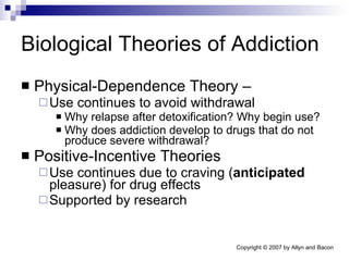 Biological Theories of Addiction Physical-Dependence Theory –  Use continues to avoid withdrawal  Why relapse after detoxification? Why begin use?  Why does addiction develop to drugs that do not produce severe withdrawal? Positive-Incentive Theories Use continues due to craving ( anticipated  pleasure) for drug effects Supported by research 