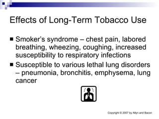 Effects of Long-Term Tobacco Use Smoker’s syndrome – chest pain, labored breathing, wheezing, coughing, increased susceptibility to respiratory infections Susceptible to various lethal lung disorders – pneumonia, bronchitis, emphysema, lung cancer 