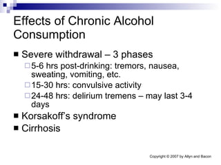 Effects of Chronic Alcohol Consumption Severe withdrawal – 3 phases 5-6 hrs post-drinking: tremors, nausea, sweating, vomiting, etc. 15-30 hrs: convulsive activity 24-48 hrs: delirium tremens – may last 3-4 days Korsakoff’s syndrome Cirrhosis 
