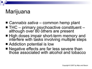 Marijuana Cannabis sativa  – common hemp plant THC – primary psychoactive constituent – although over 80 others are present High doses impair short-term memory and interfere with tasks involving multiple steps Addiction potential is low Negative effects are far less severe than those associated with alcohol and tobacco 