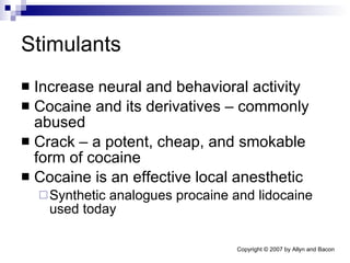 Stimulants Increase neural and behavioral activity Cocaine and its derivatives – commonly abused Crack – a potent, cheap, and smokable form of cocaine Cocaine is an effective local anesthetic Synthetic analogues procaine and lidocaine used today 